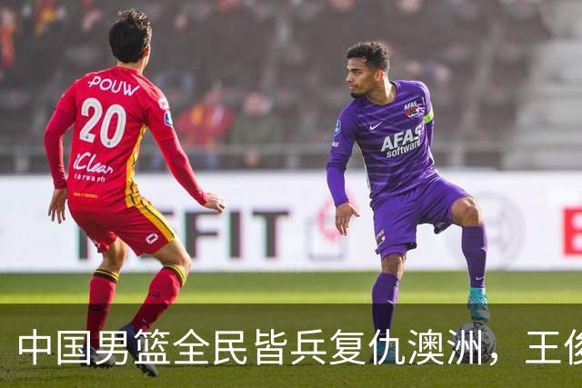 中国男篮全民皆兵复仇澳洲，王俊杰23+6闪耀全场 赵继伟王者归来！
